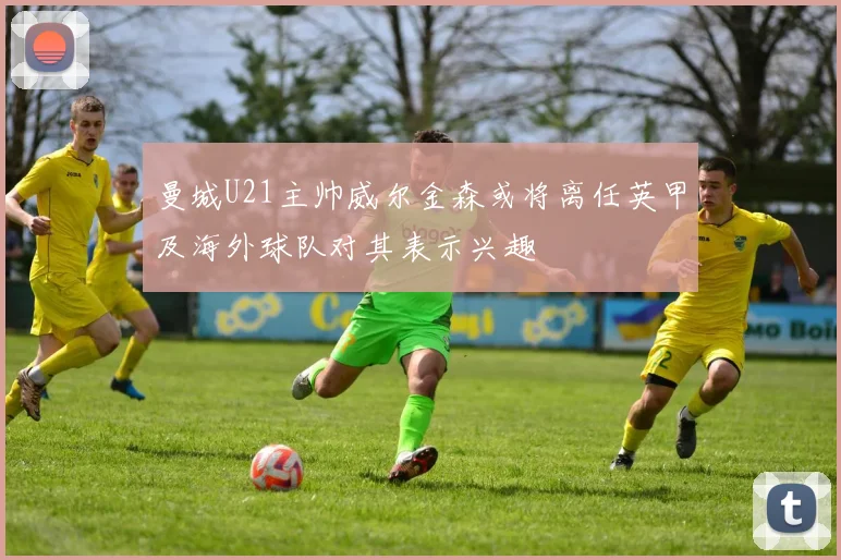曼城U21主帅威尔金森或将离任英甲及海外球队对其表示兴趣