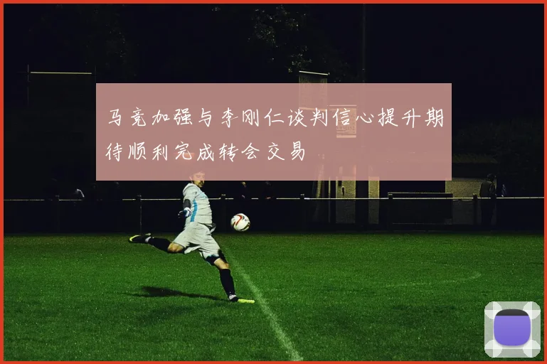 马竞加强与李刚仁谈判信心提升期待顺利完成转会交易