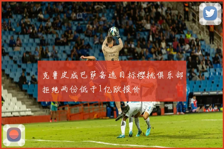 克鲁皮成巴萨备选目标樱桃俱乐部拒绝两份低于1亿欧报价