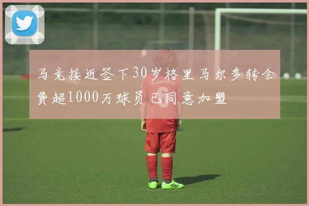 马竞接近签下30岁格里马尔多转会费超1000万球员已同意加盟