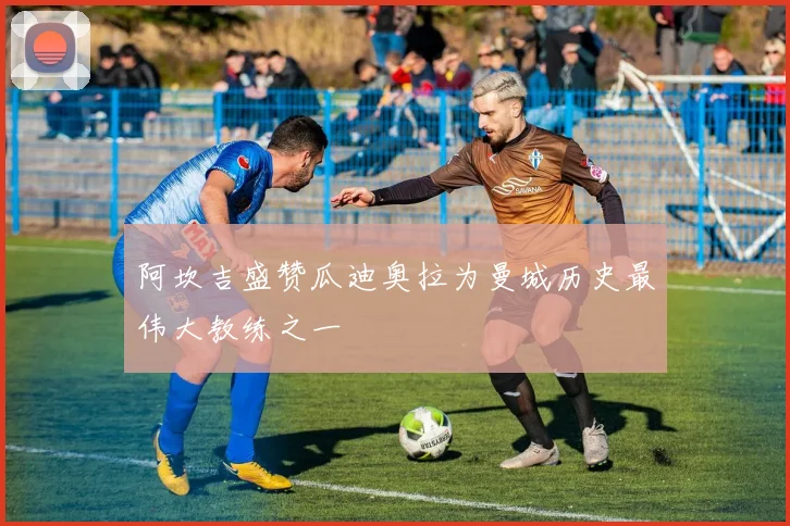 阿坎吉盛赞瓜迪奥拉为曼城历史最伟大教练之一