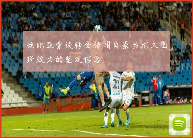 坎比亚索谈转会传闻自豪为尤文图斯效力的坚定信念
