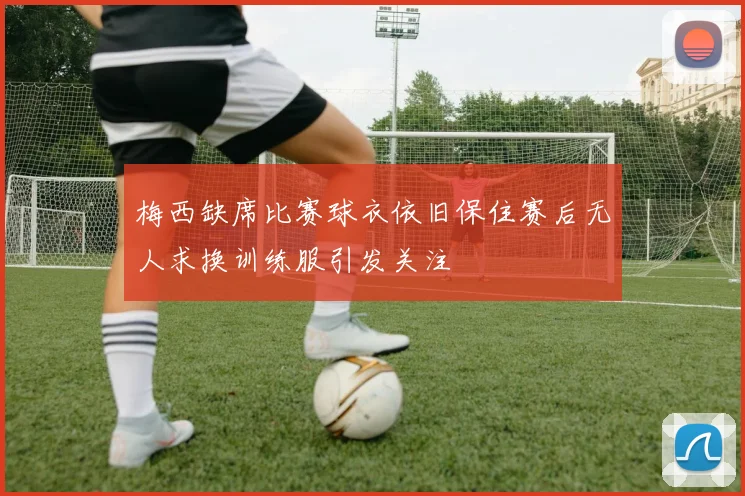 梅西缺席比赛球衣依旧保住赛后无人求换训练服引发关注