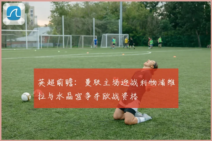 英超前瞻：曼联主场迎战利物浦维拉与水晶宫争夺欧战资格