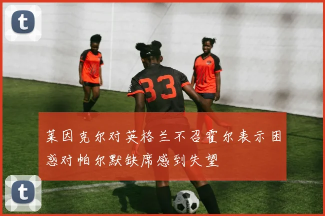 莱因克尔对英格兰不召霍尔表示困惑对帕尔默缺席感到失望