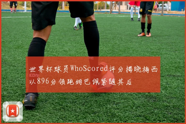 世界杯球员WhoScored评分揭晓梅西以896分领跑姆巴佩紧随其后