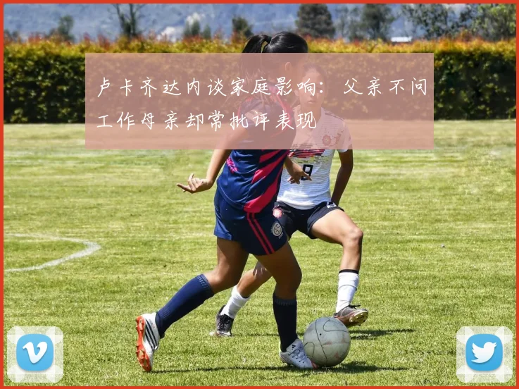 卢卡齐达内谈家庭影响：父亲不问工作母亲却常批评表现