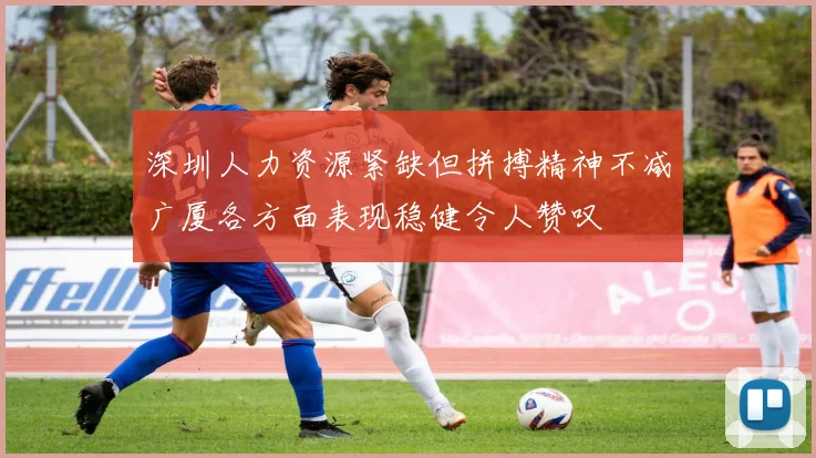深圳人力资源紧缺但拼搏精神不减广厦各方面表现稳健令人赞叹