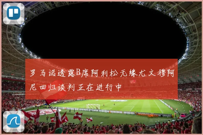 罗马诺透露B席阿利松无缘尤文穆阿尼回归谈判正在进行中