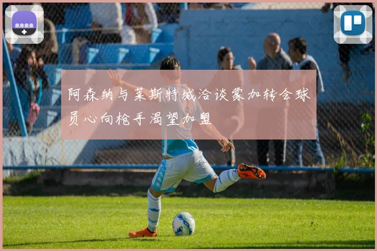 阿森纳与莱斯特城洽谈蒙加转会球员心向枪手渴望加盟