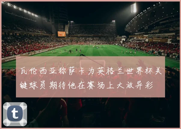 瓦伦西亚称萨卡为英格兰世界杯关键球员期待他在赛场上大放异彩