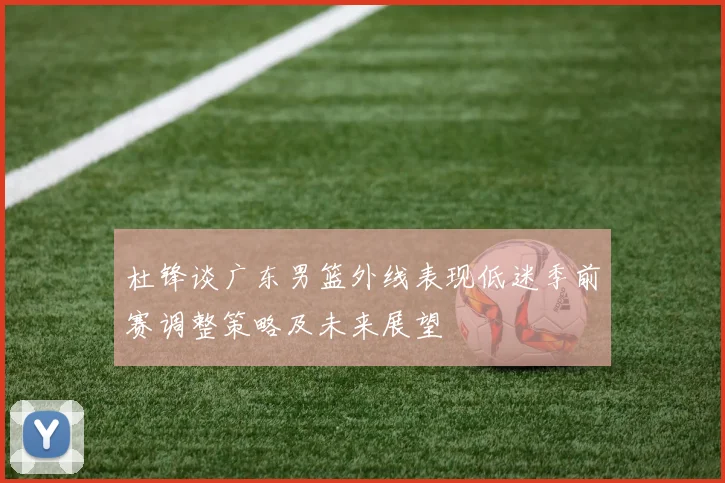 杜锋谈广东男篮外线表现低迷季前赛调整策略及未来展望