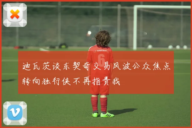 迪瓦茨谈东契奇交易风波公众焦点转向独行侠不再指责我