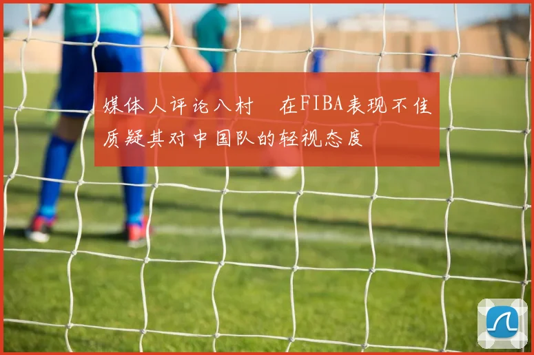 媒体人评论八村塁在FIBA表现不佳质疑其对中国队的轻视态度