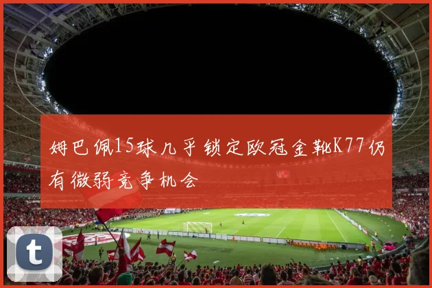 姆巴佩15球几乎锁定欧冠金靴K77仍有微弱竞争机会