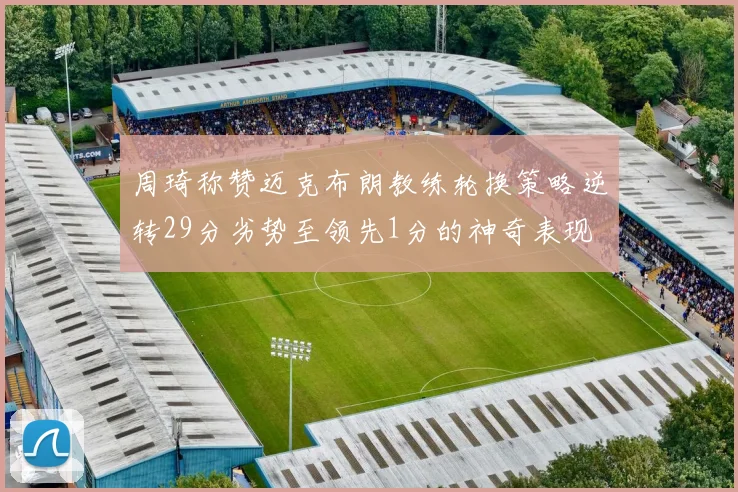 周琦称赞迈克布朗教练轮换策略逆转29分劣势至领先1分的神奇表现