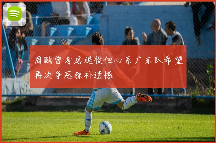 周鹏曾考虑退役但心系广东队希望再次争冠弥补遗憾