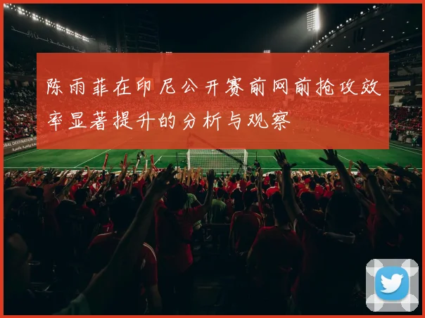 陈雨菲在印尼公开赛前网前抢攻效率显著提升的分析与观察