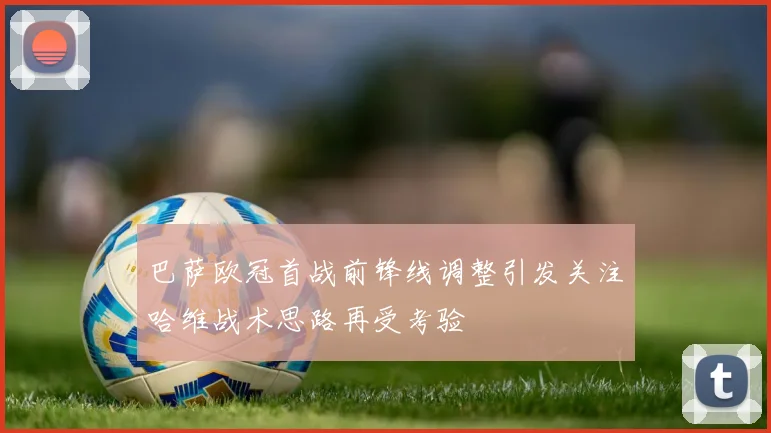 巴萨欧冠首战前锋线调整引发关注哈维战术思路再受考验
