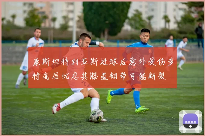 康斯坦特利亚斯进球后意外受伤多特高层忧虑其膝盖韧带可能断裂